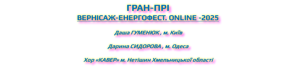 ГРАН-ПРІ ВЕРНІСАЖ-ЕНЕРГОФЕСТ. ONLINE -2025 Даша Гуменюк , м. Київ Дарина Сидорова , м. Одеса Хор «Кавер» м. Нетішин Хмельницької області
